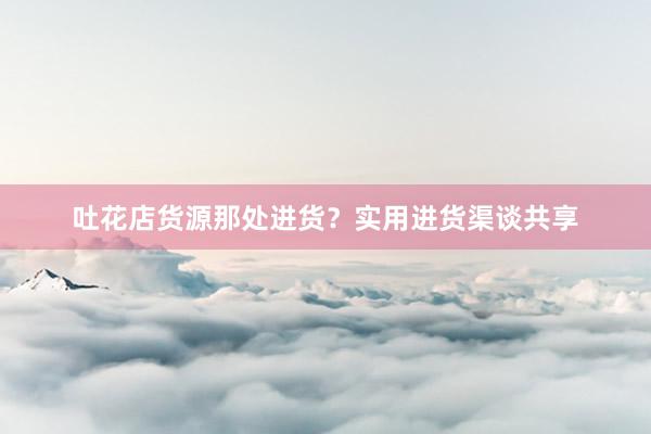 吐花店货源那处进货？实用进货渠谈共享